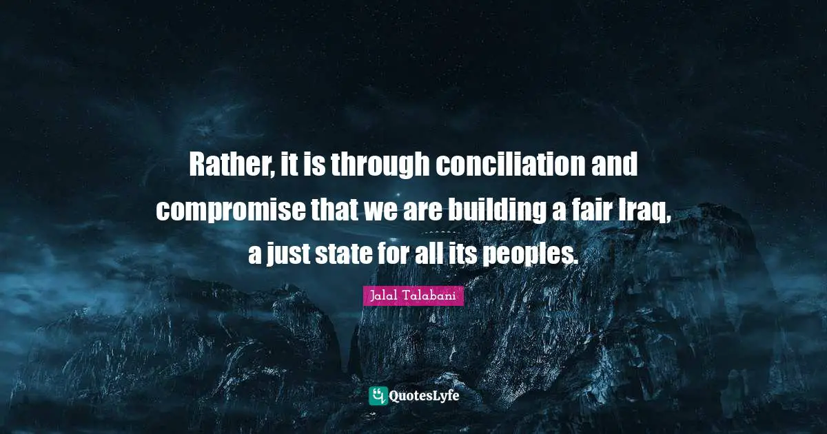 Rather, it is through conciliation and compromise that we are building a fair Iraq, a just state for all its peoples.