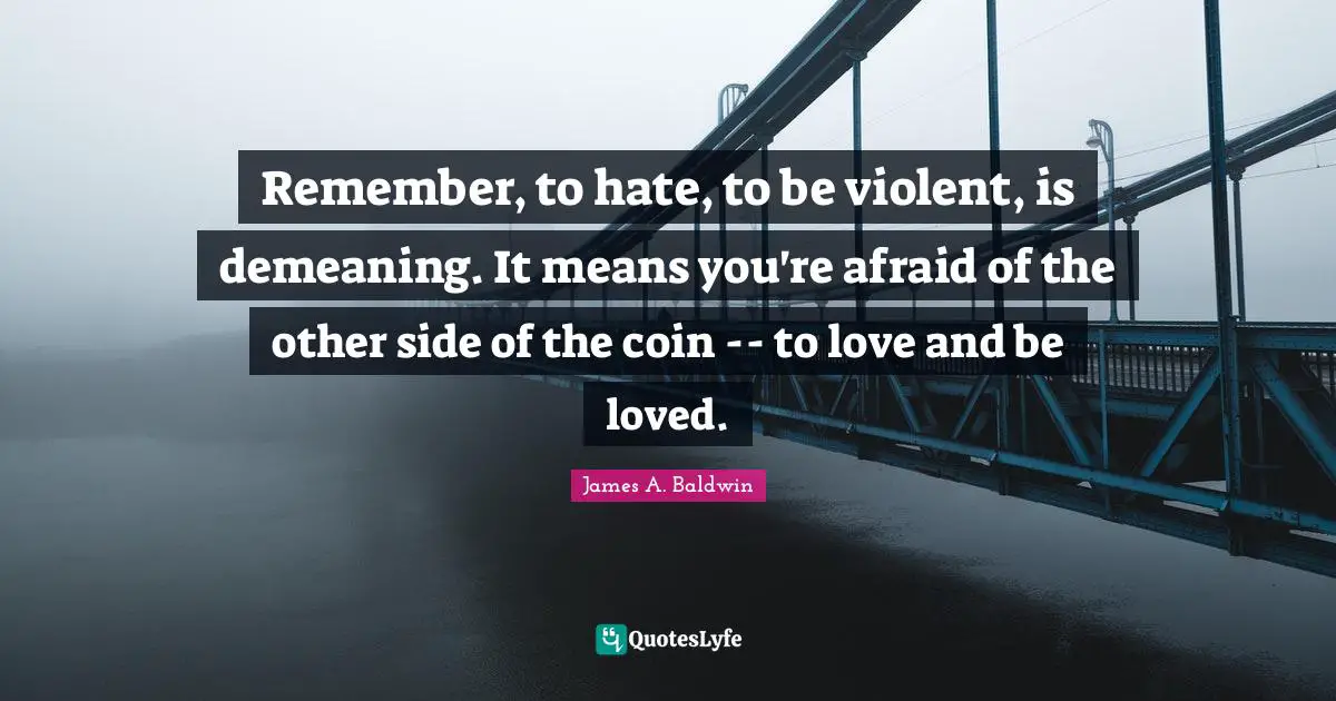 James A. Baldwin Quotes: "Remember, to hate, to be violent, is demeaning. It means you're afraid of the other side of the coin -- to love and be loved."