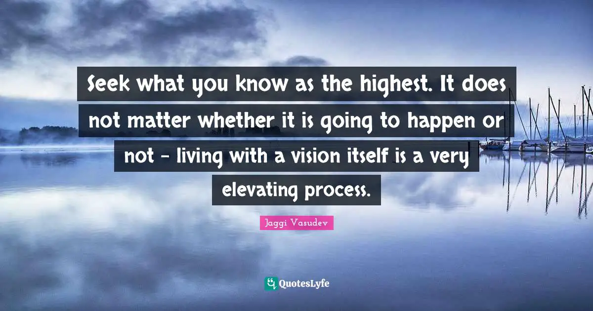 Elevating Quotes: "Seek what you know as the highest. It does not matter whether it is going to happen or not - living with a vision itself is a very elevating process."