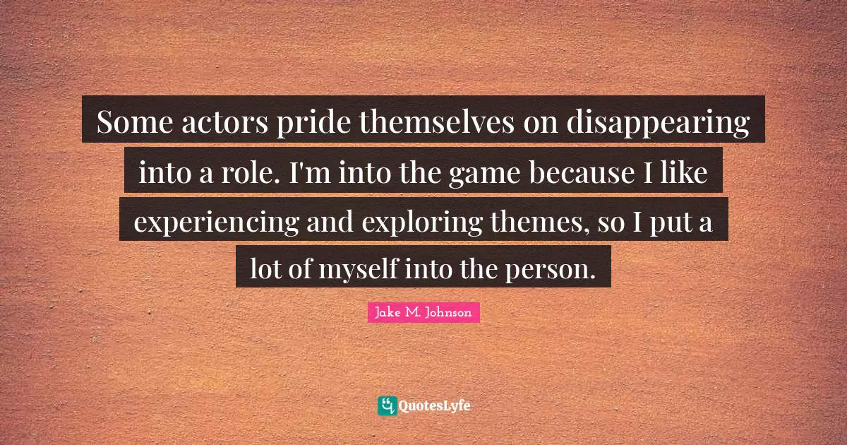 Jake M. Johnson Quotes: "Some actors pride themselves on disappearing into a role. I'm into the game because I like experiencing and exploring themes, so I put a lot of myself into the person."