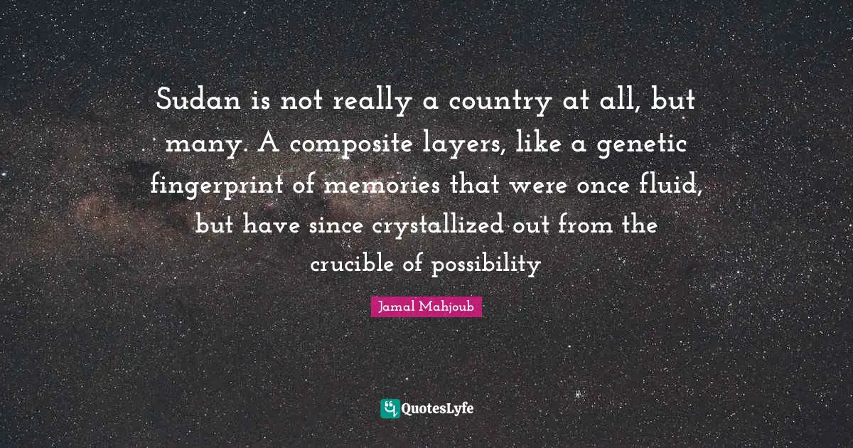 Sudan Quotes: "Sudan is not really a country at all, but many. A composite layers, like a genetic fingerprint of memories that were once fluid, but have since crystallized out from the crucible of possibility"