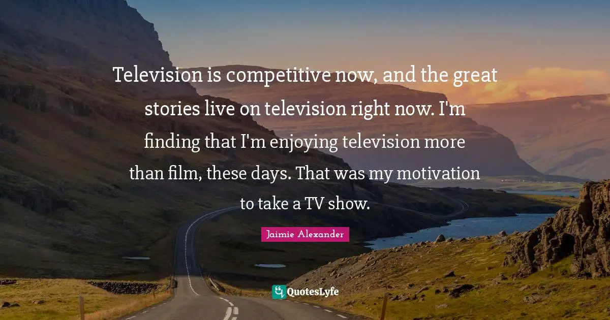Television is competitive now, and the great stories live on television right now. I'm finding that I'm enjoying television more than film, these days. That was my motivation to take a TV show.