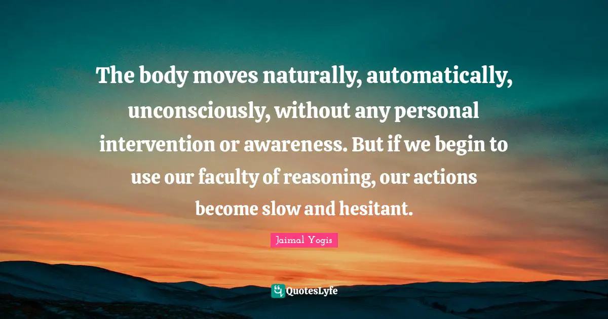 The body moves naturally, automatically, unconsciously, without any personal intervention or awareness. But if we begin to use our faculty of reasoning, our actions become slow and hesitant.