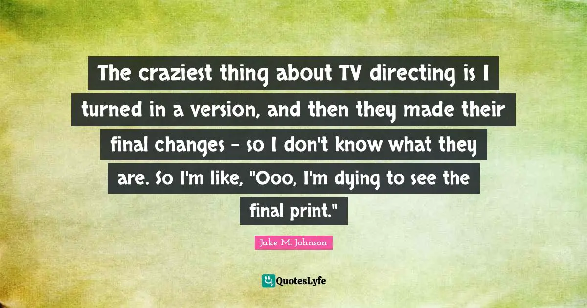 Jake M. Johnson Quotes: "The craziest thing about TV directing is I turned in a version, and then they made their final changes - so I don't know what they are. So I'm like, "Ooo, I'm dying to see the final print.""
