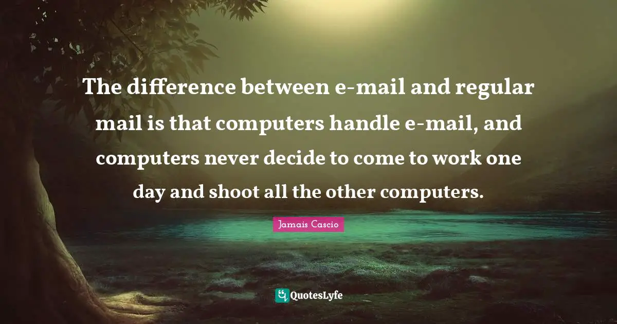 The difference between e-mail and regular mail is that computers handle e-mail, and computers never decide to come to work one day and shoot all the other computers.