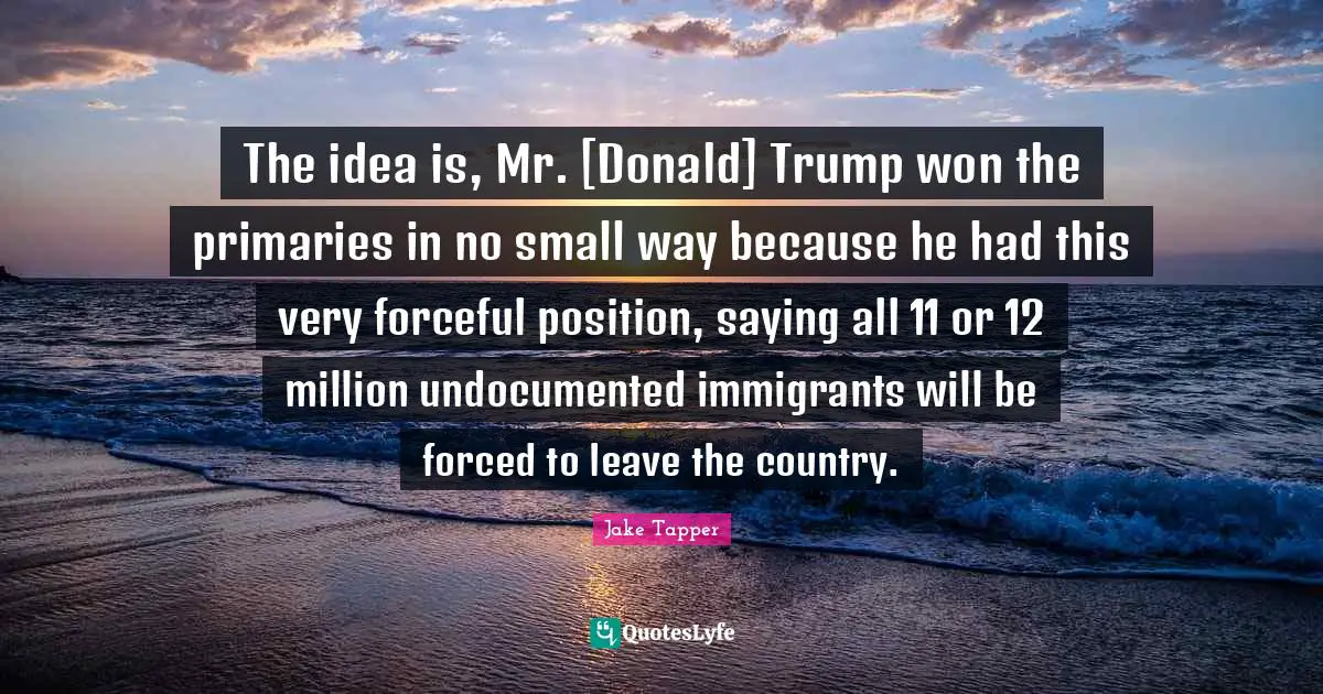 Primaries Quotes: "The idea is, Mr. [Donald] Trump won the primaries in no small way because he had this very forceful position, saying all 11 or 12 million undocumented immigrants will be forced to leave the country."