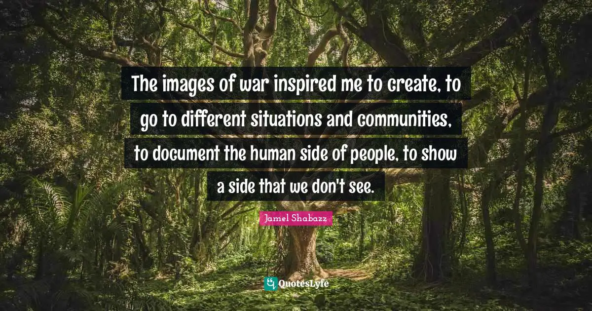 The images of war inspired me to create, to go to different situations and communities, to document the human side of people, to show a side that we don't see.