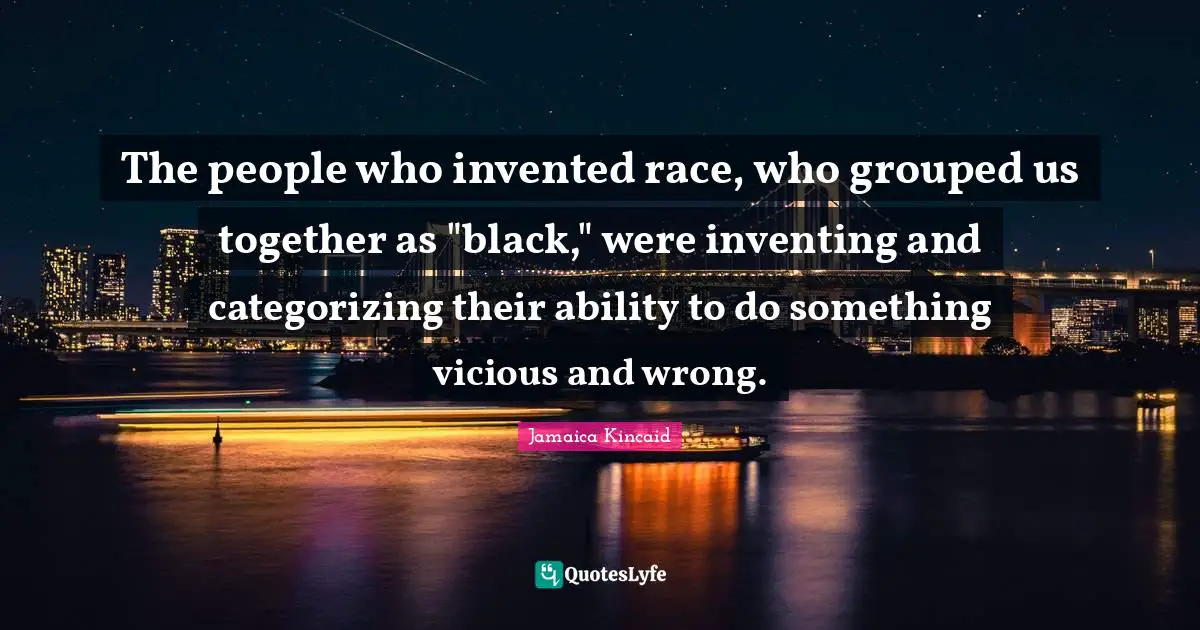 The people who invented race, who grouped us together as "black," were inventing and categorizing their ability to do something vicious and wrong.