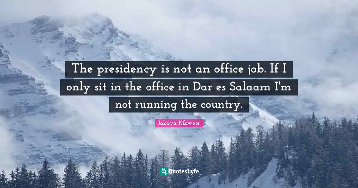 Presidency Quotes: "The presidency is not an office job. If I only sit in the office in Dar es Salaam I'm not running the country."