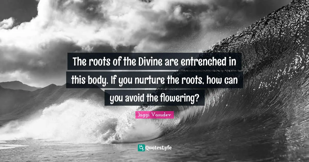The roots of the Divine are entrenched in this body. If you nurture the roots, how can you avoid the flowering?