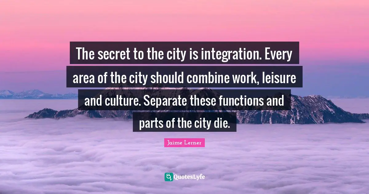 Jaime Lerner Quotes: "The secret to the city is integration. Every area of the city should combine work, leisure and culture. Separate these functions and parts of the city die."