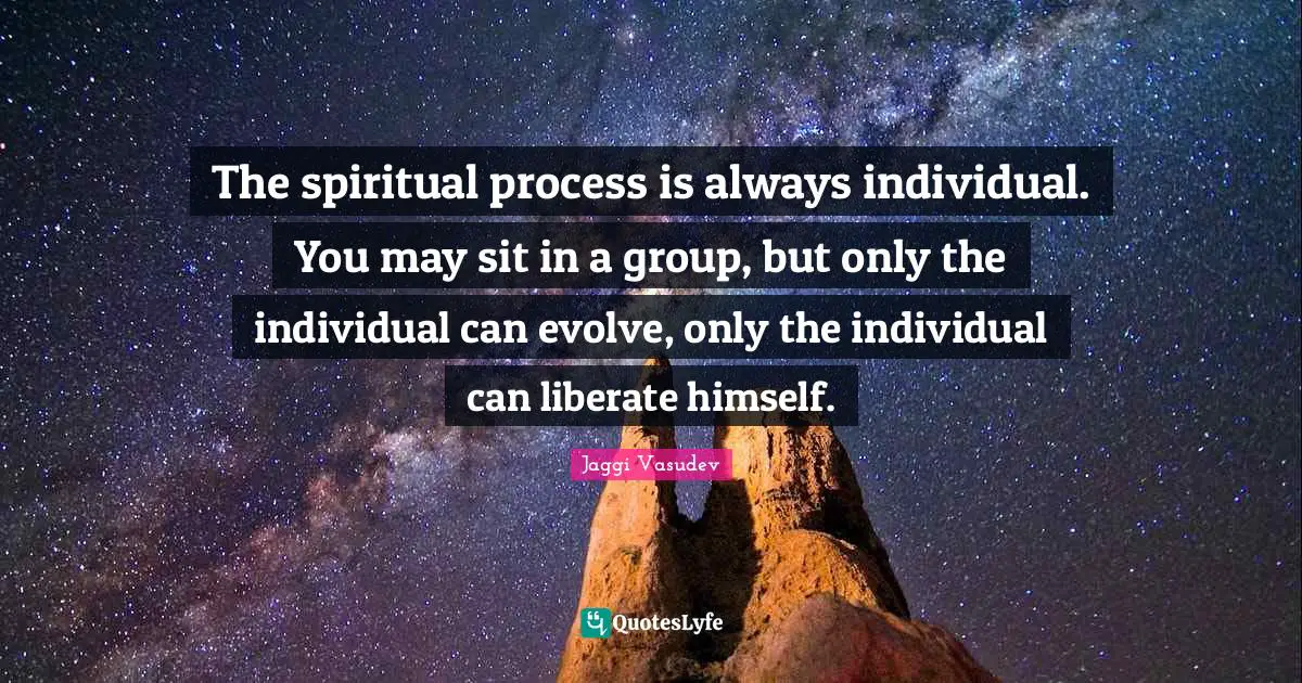 The spiritual process is always individual. You may sit in a group, but only the individual can evolve, only the individual can liberate himself.