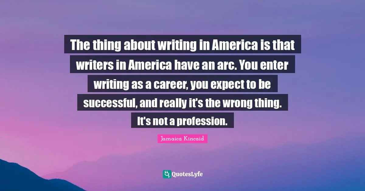 The thing about writing in America is that writers in America have an arc. You enter writing as a career, you expect to be successful, and really it's the wrong thing. It's not a profession.