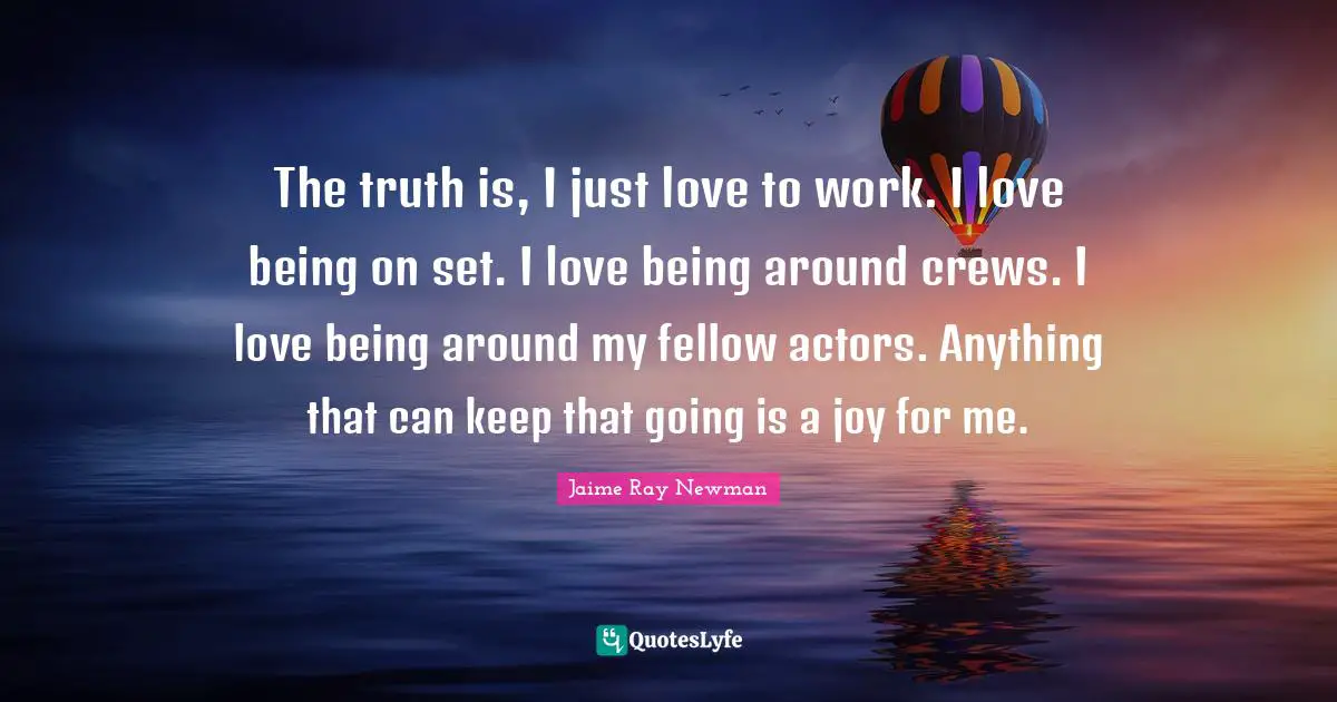 The truth is, I just love to work. I love being on set. I love being around crews. I love being around my fellow actors. Anything that can keep that going is a joy for me.