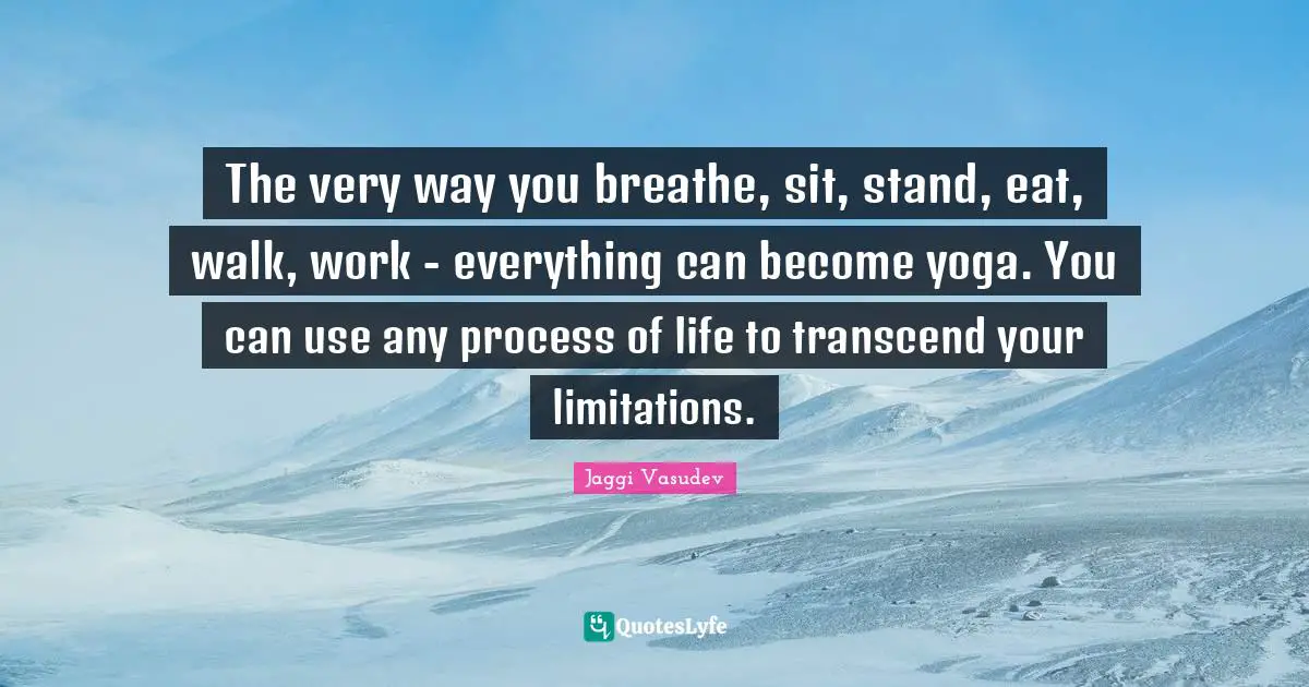 The very way you breathe, sit, stand, eat, walk, work - everything can become yoga. You can use any process of life to transcend your limitations.