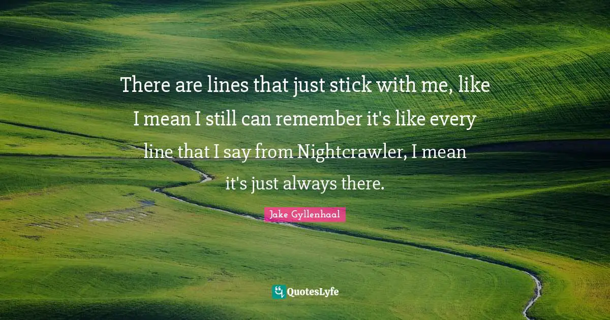 There are lines that just stick with me, like I mean I still can remember it's like every line that I say from Nightcrawler, I mean it's just always there.