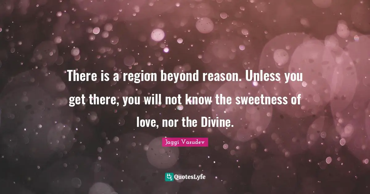 There is a region beyond reason. Unless you get there, you will not know the sweetness of love, nor the Divine.