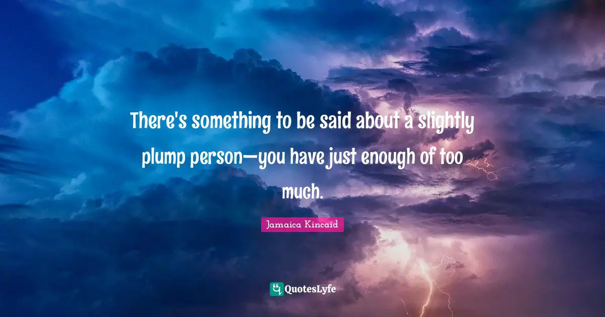 There's something to be said about a slightly plump person—you have just enough of too much.