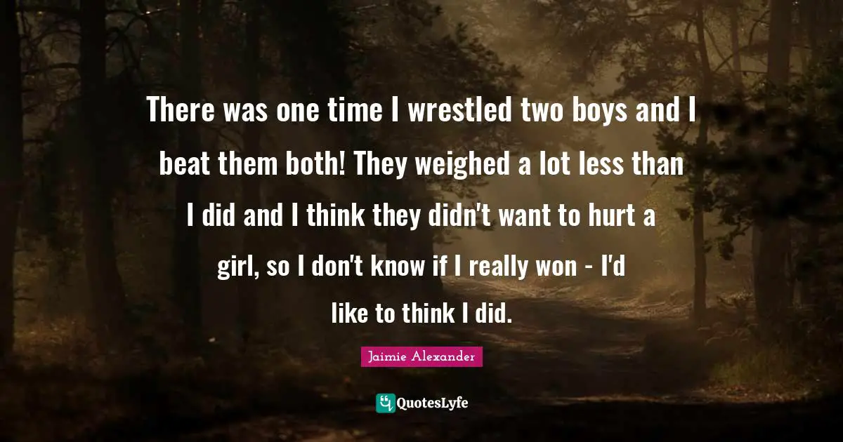 There was one time I wrestled two boys and I beat them both! They weighed a lot less than I did and I think they didn't want to hurt a girl, so I don't know if I really won - I'd like to think I did.