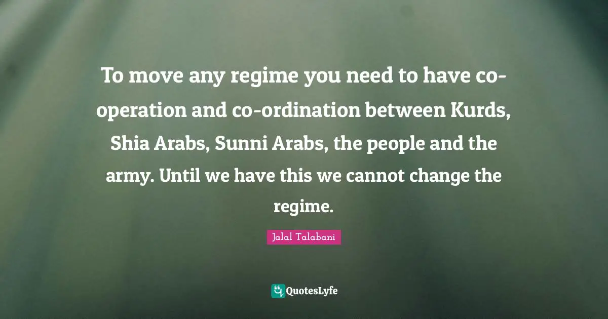 Kurds Quotes: "To move any regime you need to have co-operation and co-ordination between Kurds, Shia Arabs, Sunni Arabs, the people and the army. Until we have this we cannot change the regime."