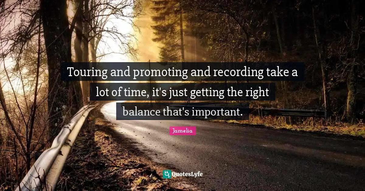 Touring and promoting and recording take a lot of time, it's just getting the right balance that's important.