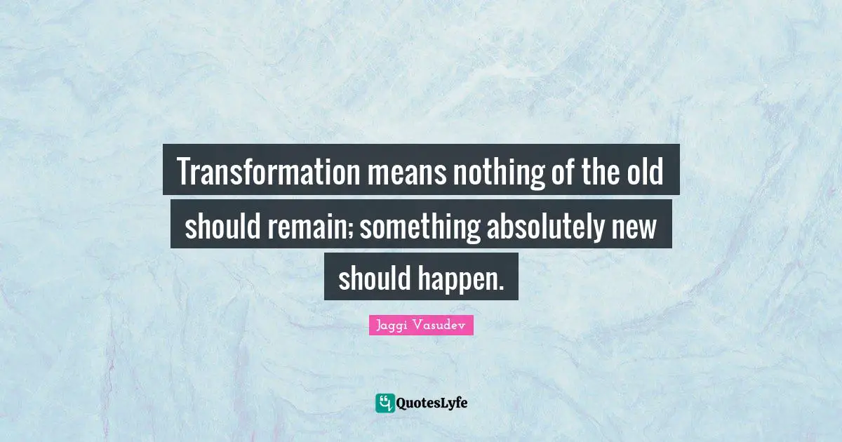 Transformation means nothing of the old should remain; something absolutely new should happen.