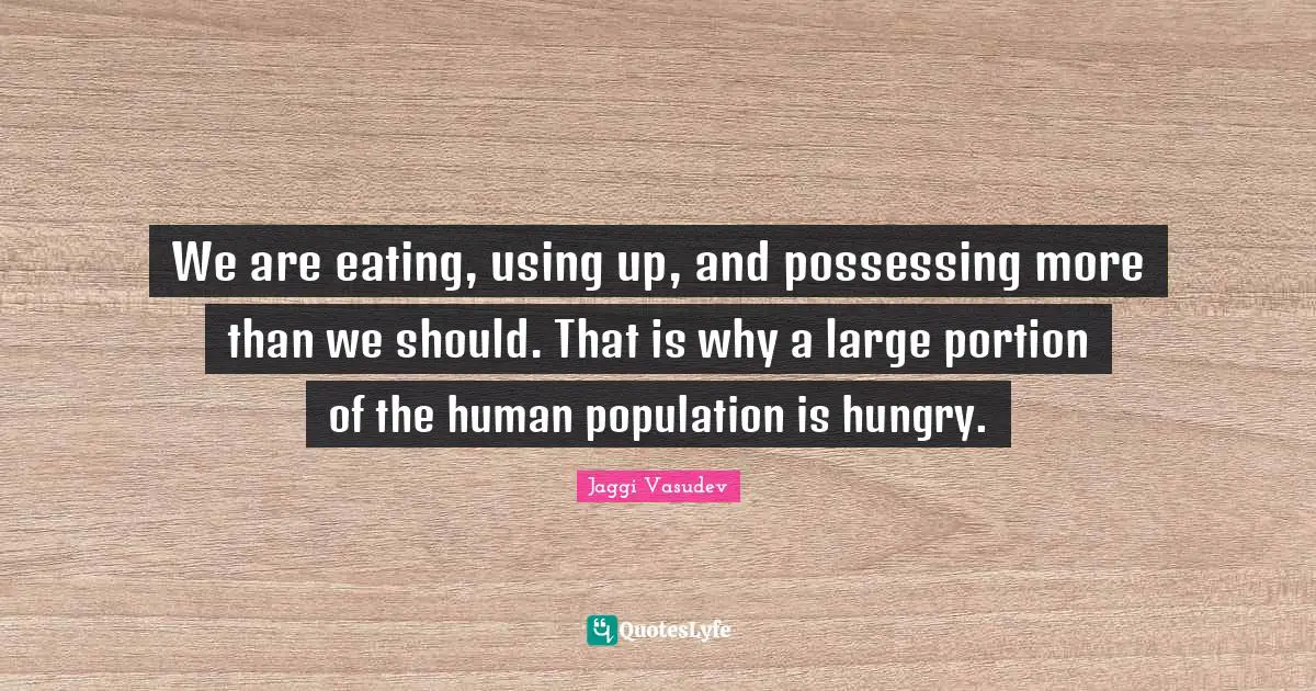 We are eating, using up, and possessing more than we should. That is why a large portion of the human population is hungry.