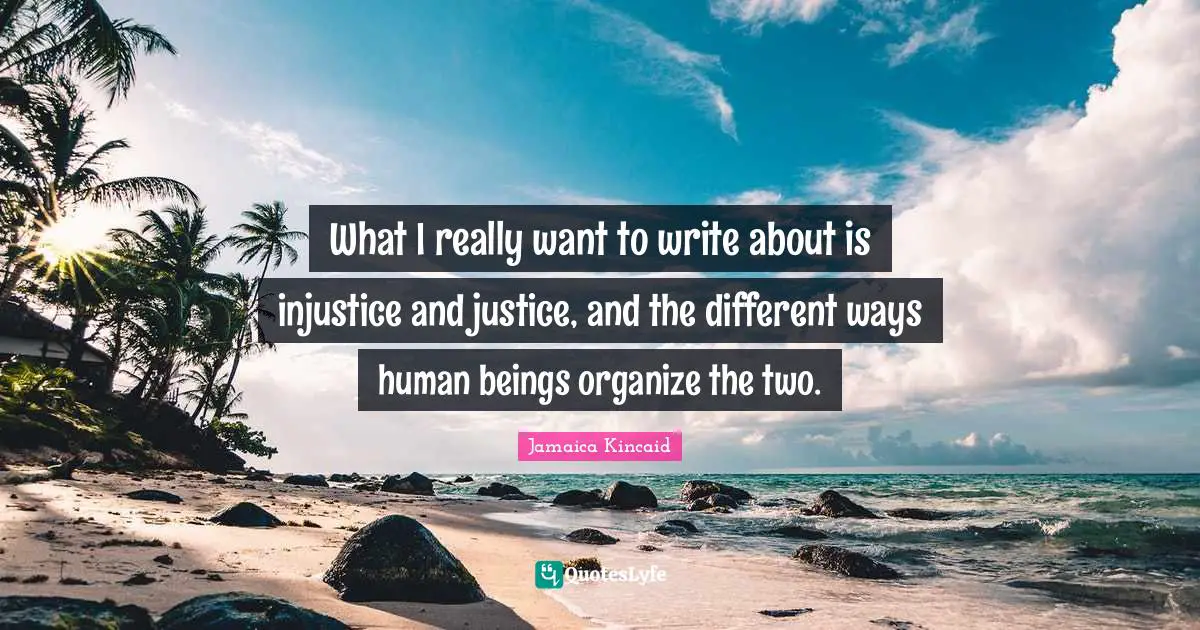 What I really want to write about is injustice and justice, and the different ways human beings organize the two.