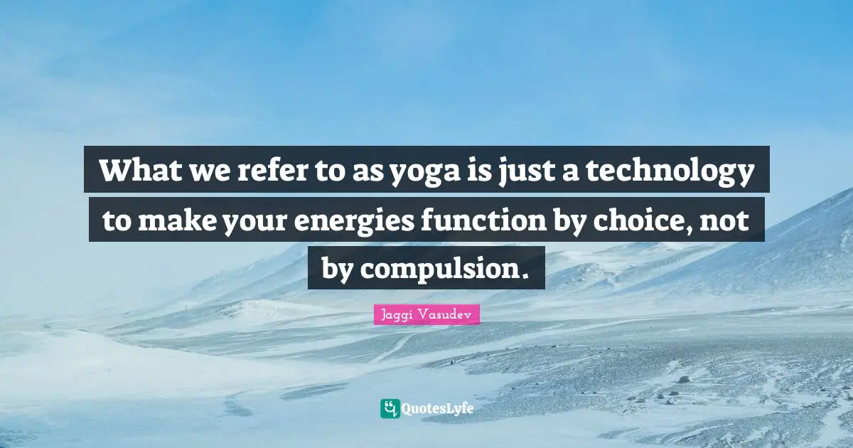 What we refer to as yoga is just a technology to make your energies function by choice, not by compulsion.