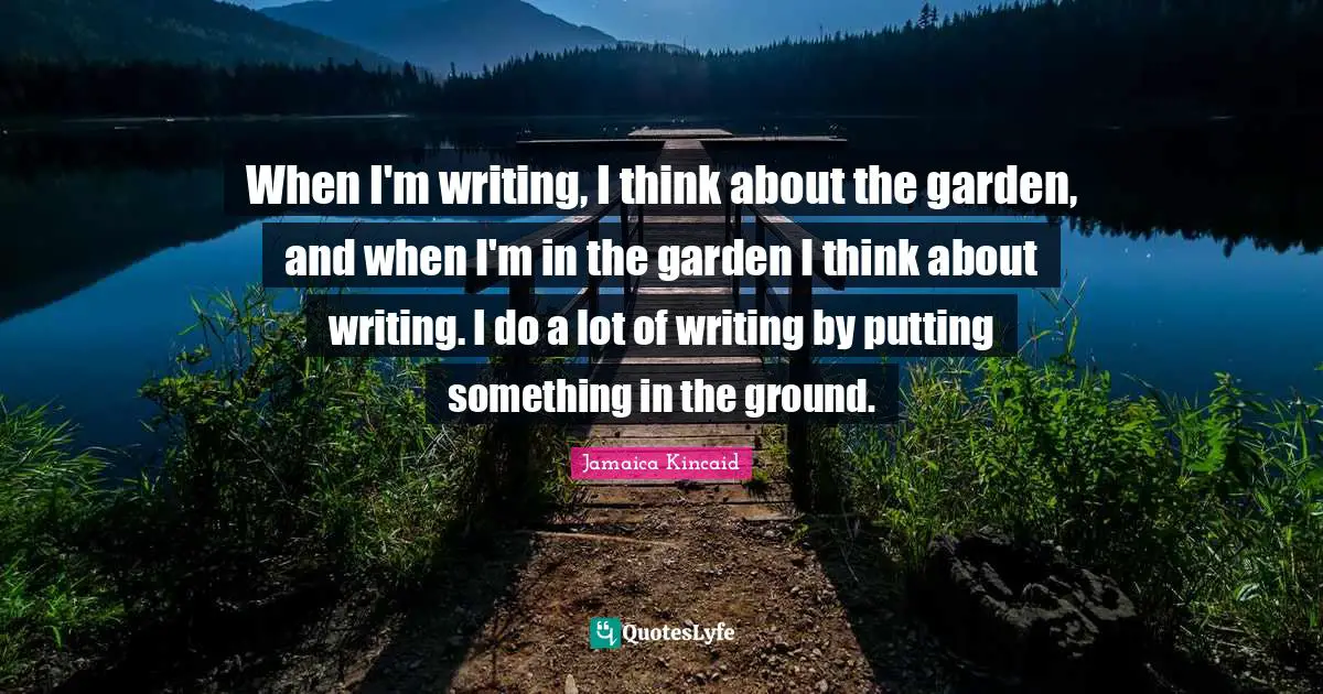 When I'm writing, I think about the garden, and when I'm in the garden I think about writing. I do a lot of writing by putting something in the ground.