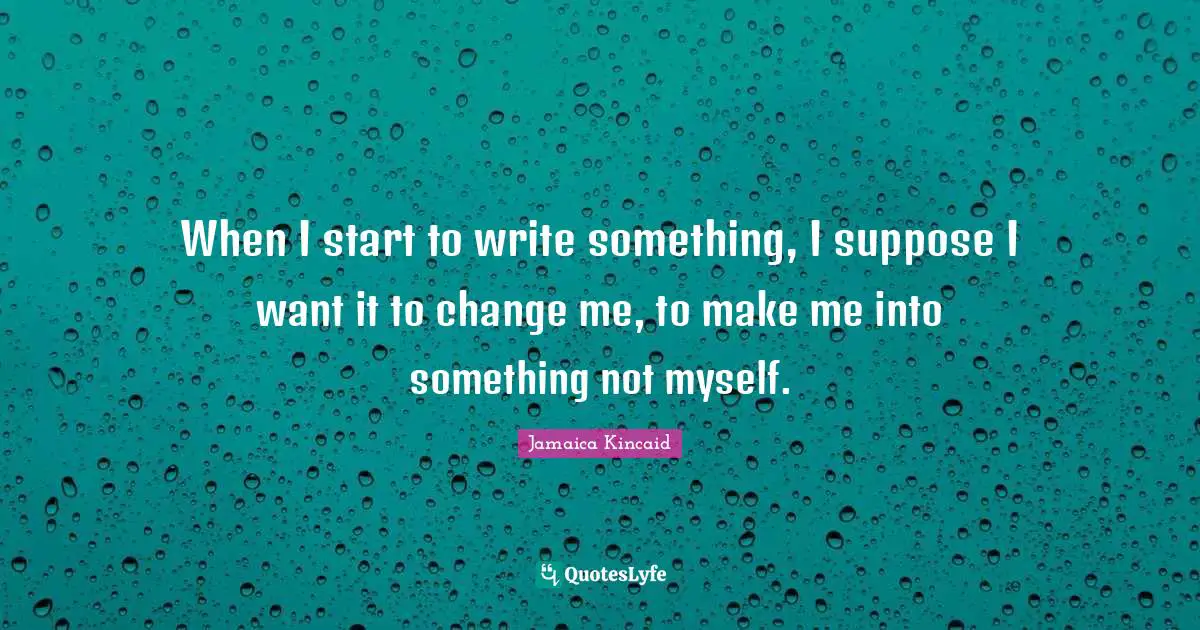 When I start to write something, I suppose I want it to change me, to make me into something not myself.
