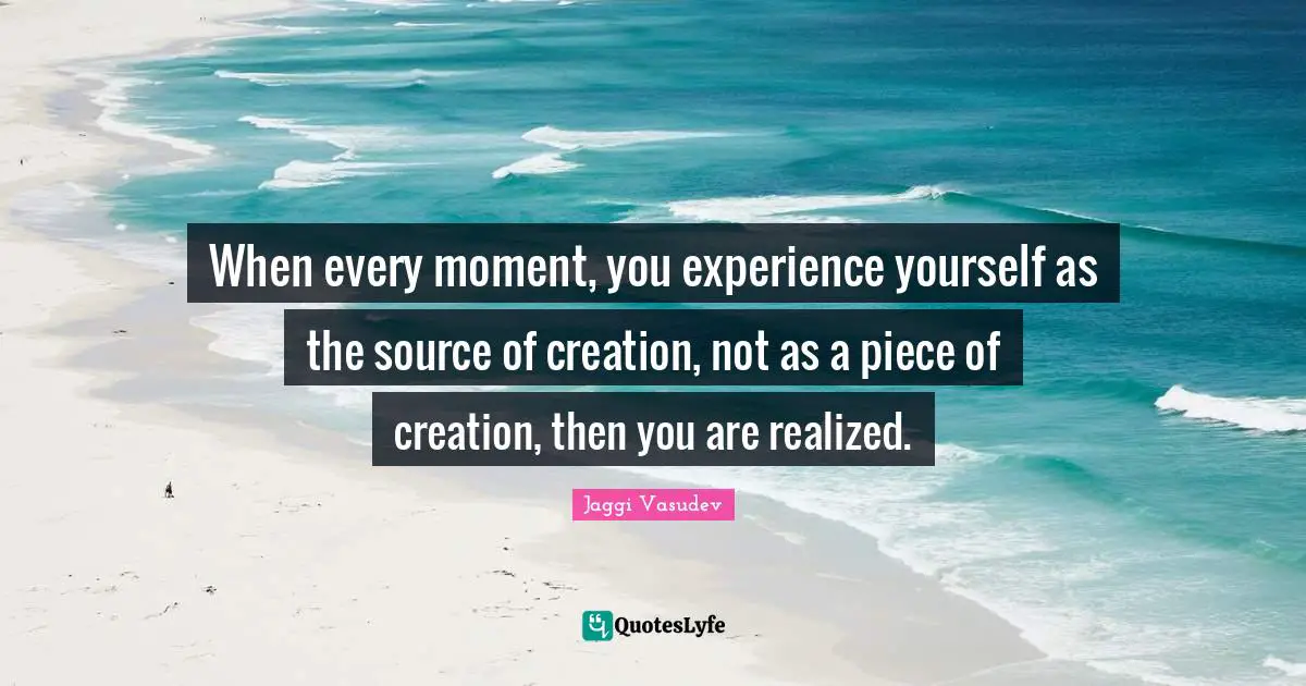 When every moment, you experience yourself as the source of creation, not as a piece of creation, then you are realized.