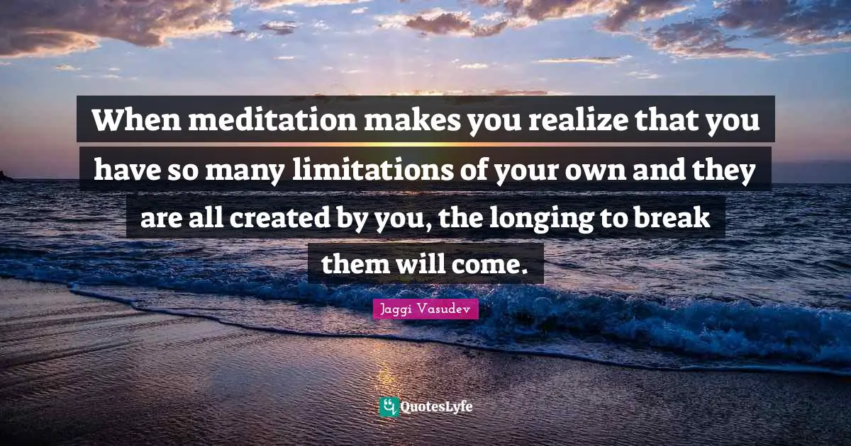 When meditation makes you realize that you have so many limitations of your own and they are all created by you, the longing to break them will come.