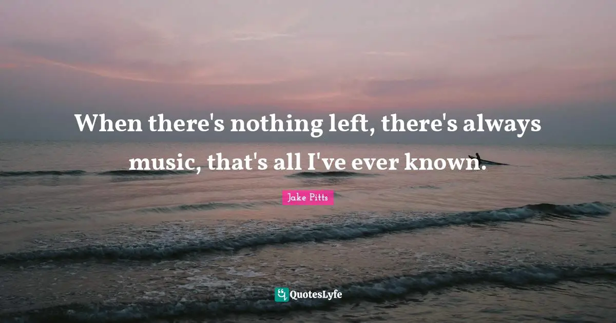 When there's nothing left, there's always music, that's all I've ever known.