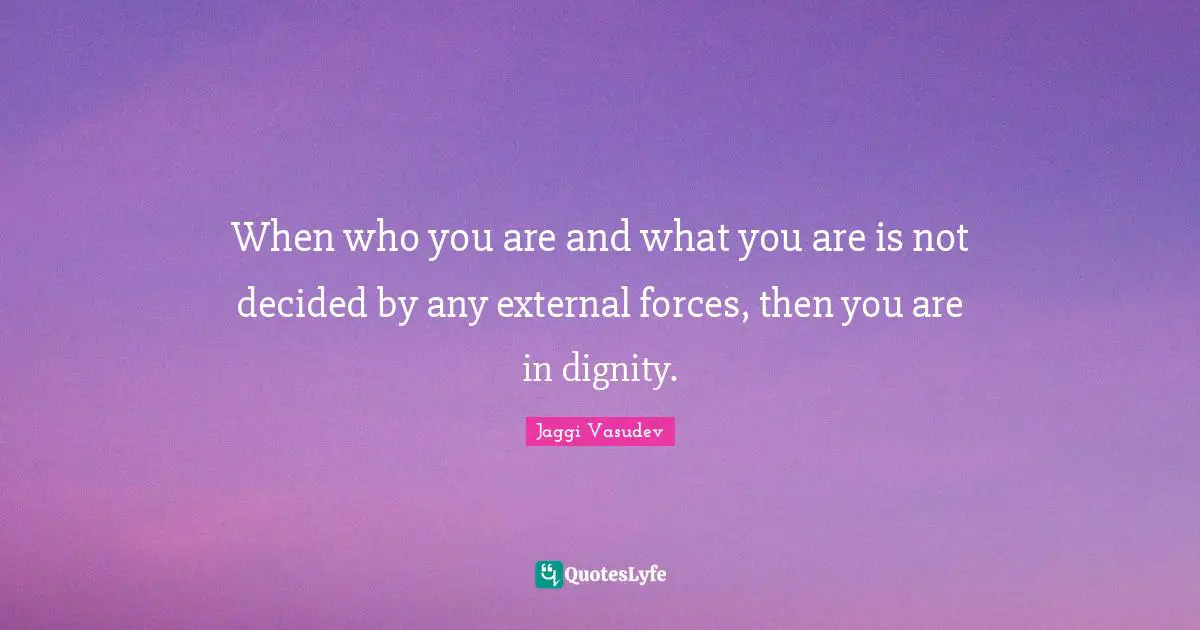 When who you are and what you are is not decided by any external forces, then you are in dignity.