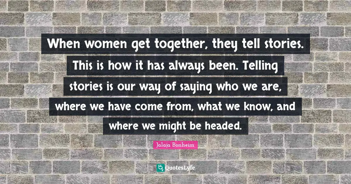 When women get together, they tell stories. This is how it has always been. Telling stories is our way of saying who we are, where we have come from, what we know, and where we might be headed.