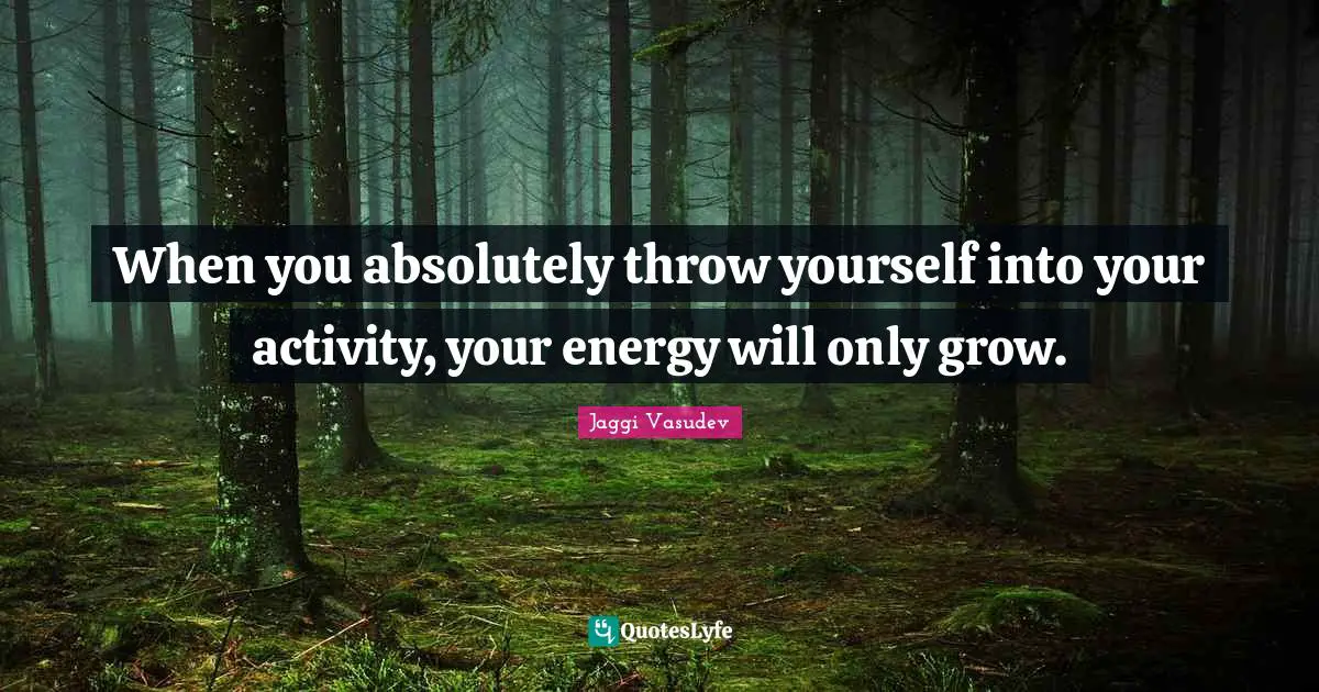 When you absolutely throw yourself into your activity, your energy will only grow.