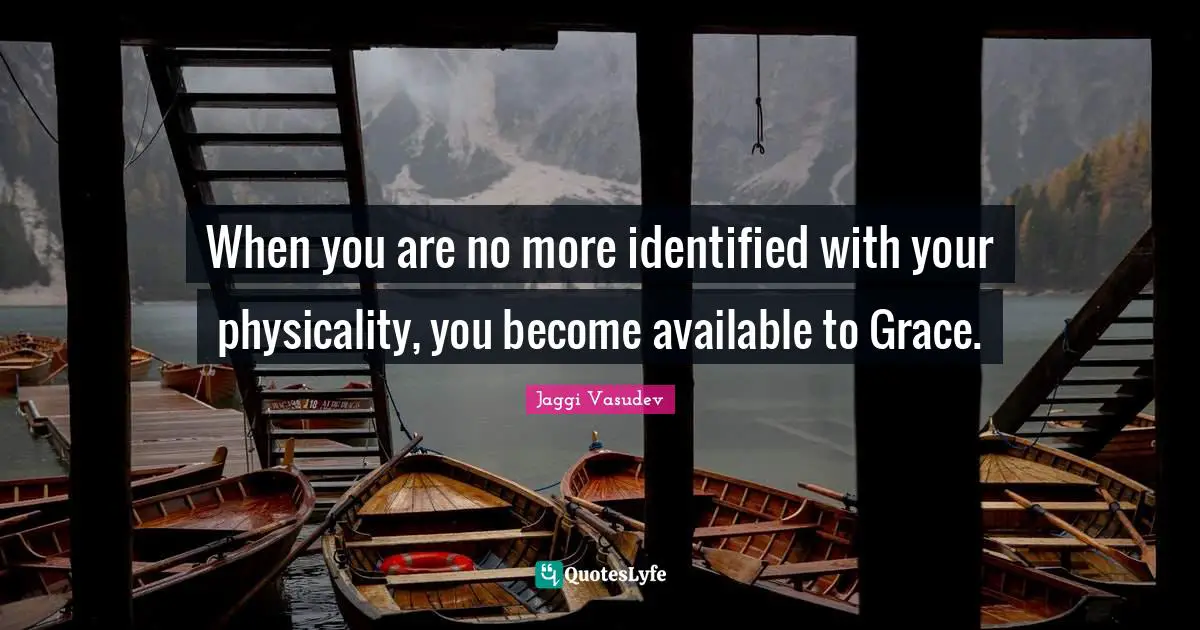 When you are no more identified with your physicality, you become available to Grace.