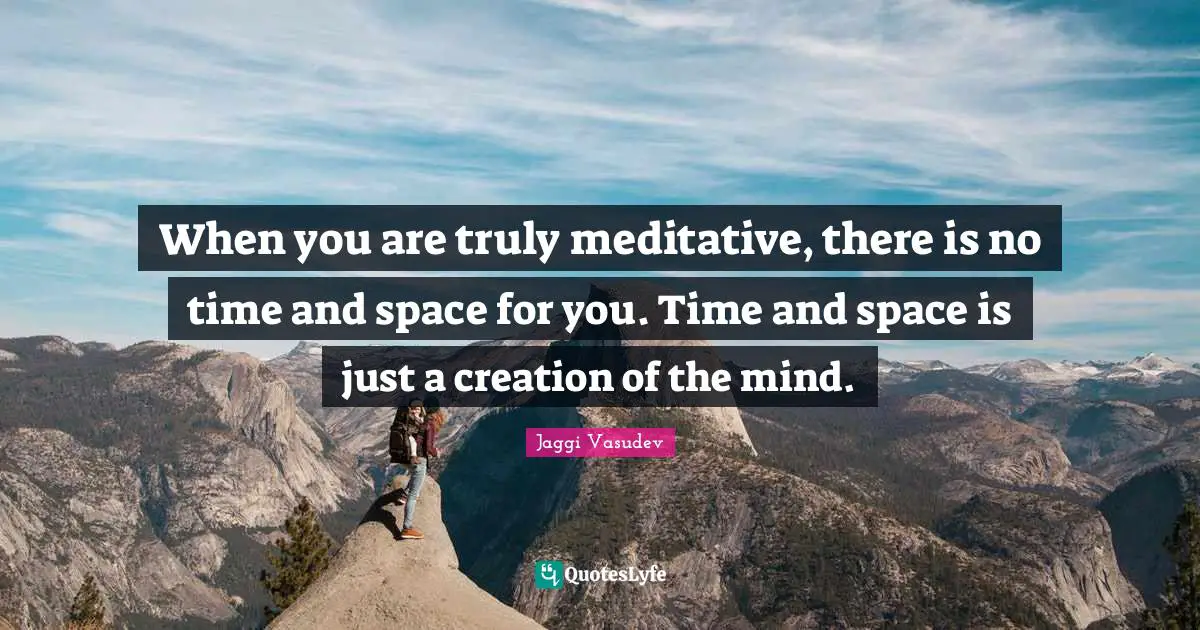 When you are truly meditative, there is no time and space for you. Time and space is just a creation of the mind.