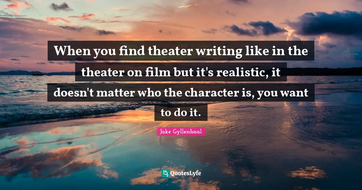 When you find theater writing like in the theater on film but it's realistic, it doesn't matter who the character is, you want to do it.