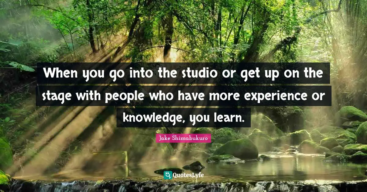 When you go into the studio or get up on the stage with people who have more experience or knowledge, you learn.
