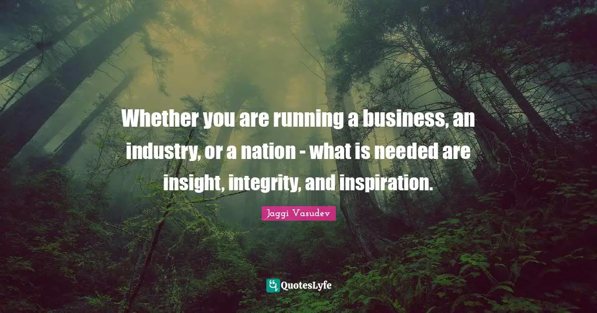 Whether you are running a business, an industry, or a nation - what is needed are insight, integrity, and inspiration.