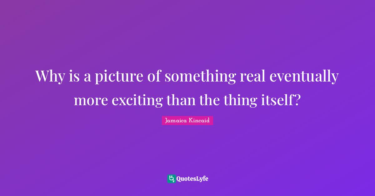 Why is a picture of something real eventually more exciting than the thing itself?
