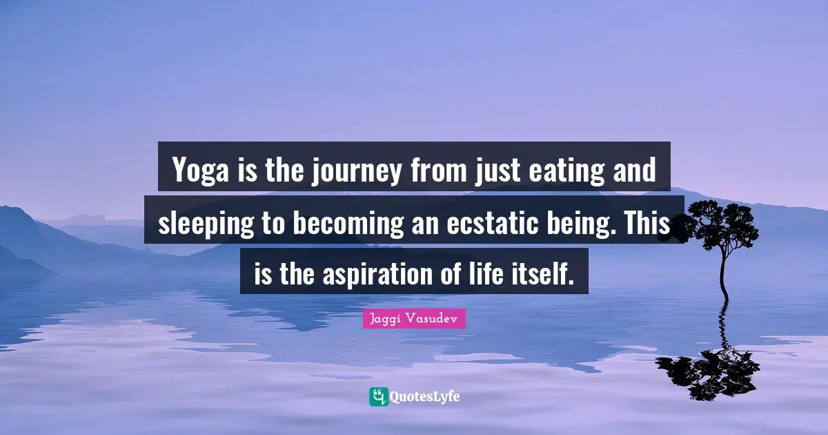 Ecstatic Quotes: "Yoga is the journey from just eating and sleeping to becoming an ecstatic being. This is the aspiration of life itself."