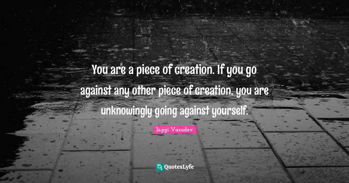 You are a piece of creation. If you go against any other piece of creation, you are unknowingly going against yourself.