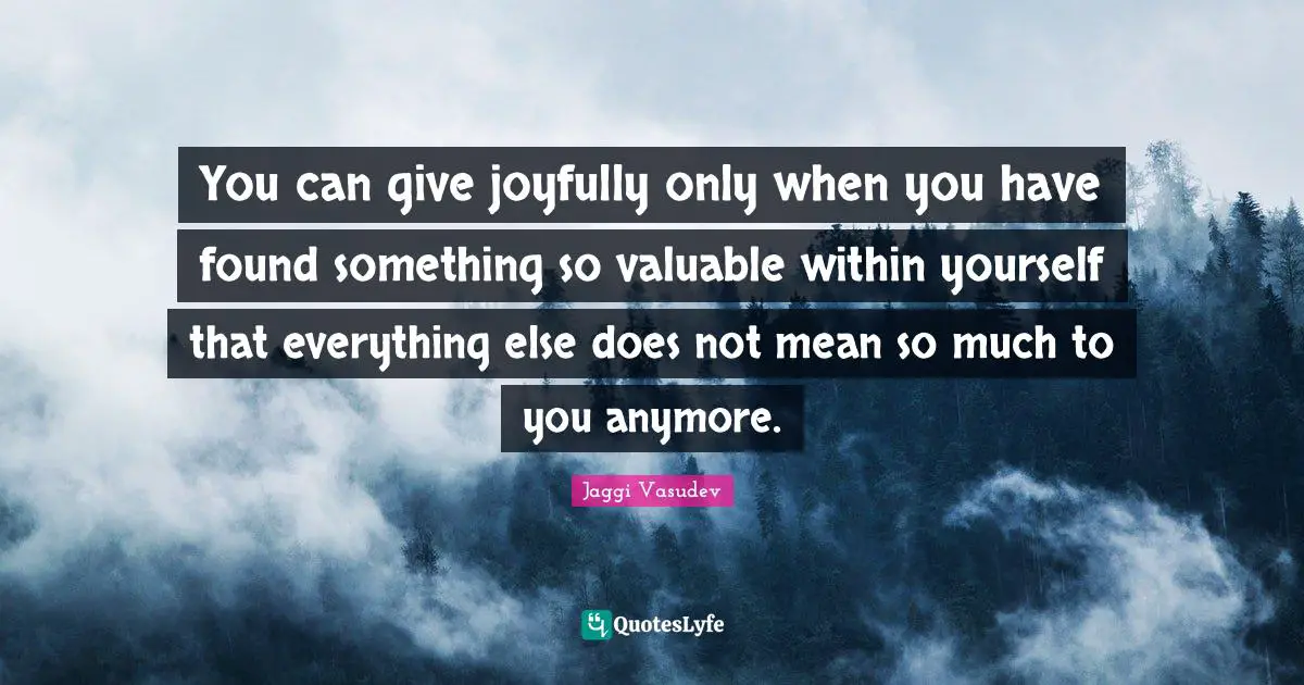 Valuable Quotes: "You can give joyfully only when you have found something so valuable within yourself that everything else does not mean so much to you anymore."
