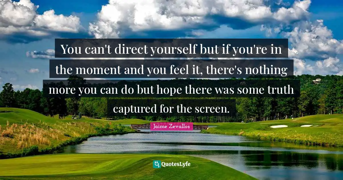 You can't direct yourself but if you're in the moment and you feel it, there's nothing more you can do but hope there was some truth captured for the screen.