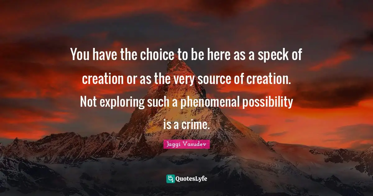 You have the choice to be here as a speck of creation or as the very source of creation. Not exploring such a phenomenal possibility is a crime.