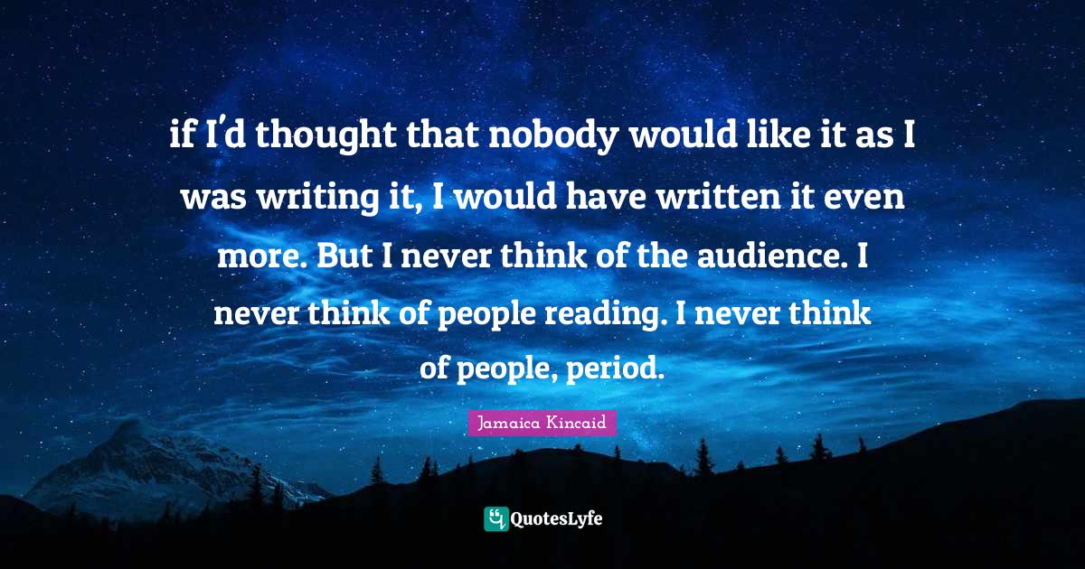 if I'd thought that nobody would like it as I was writing it, I would have written it even more. But I never think of the audience. I never think of people reading. I never think of people, period.
