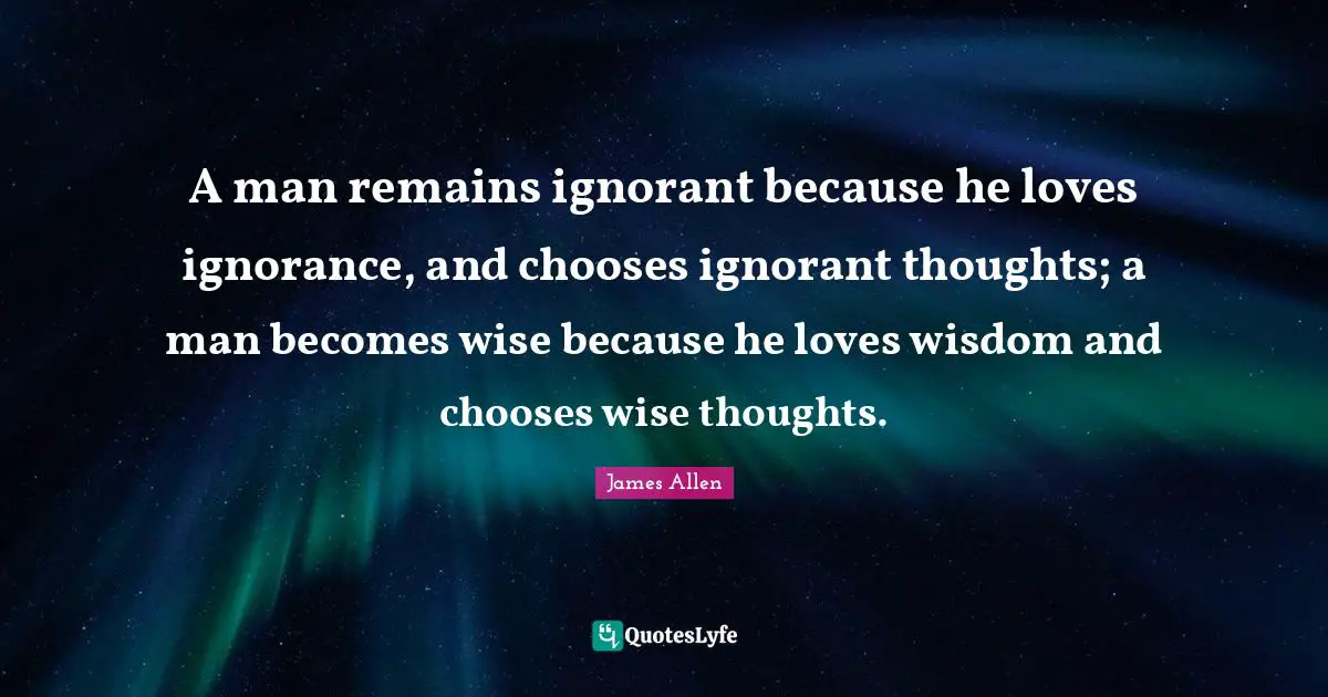 A man remains ignorant because he loves ignorance, and chooses ignorant thoughts; a man becomes wise because he loves wisdom and chooses wise thoughts.